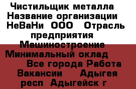 Чистильщик металла › Название организации ­ НеВаНи, ООО › Отрасль предприятия ­ Машиностроение › Минимальный оклад ­ 50 000 - Все города Работа » Вакансии   . Адыгея респ.,Адыгейск г.